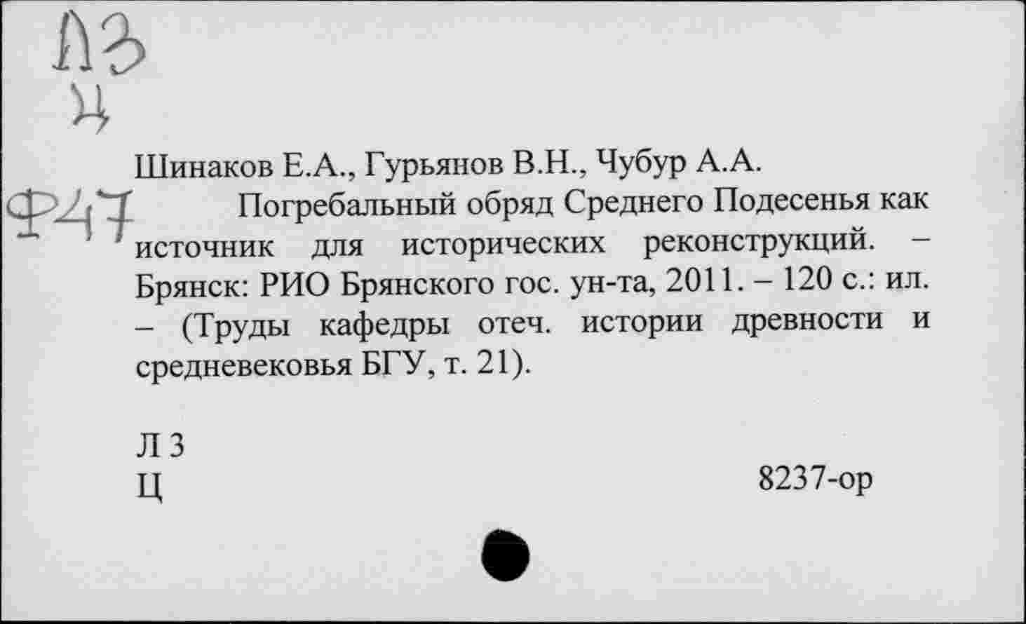 ﻿ч
Шинаков Е.А., Гурьянов В.Н., Чубур А.А.
Погребальный обряд Среднего Подесенья как источник для исторических реконструкций. -Брянск: РИО Брянского гос. ун-та, 2011. - 120 с.: ил. - (Труды кафедры отеч. истории древности и средневековья БГУ, т. 21).
ЛЗ
ц	8237-ор